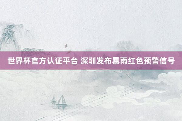 世界杯官方认证平台 深圳发布暴雨红色预警信号