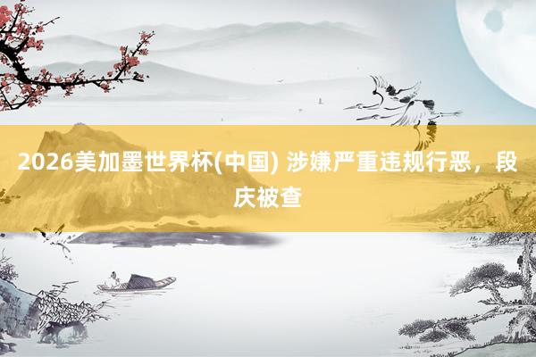 2026美加墨世界杯(中国) 涉嫌严重违规行恶,段庆被查