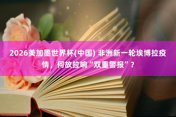 2026美加墨世界杯(中国) 非洲新一轮埃博拉疫情,何故拉响“双重警报”?