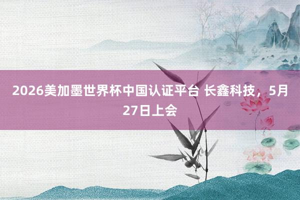 2026美加墨世界杯中国认证平台 长鑫科技，5月27日上会