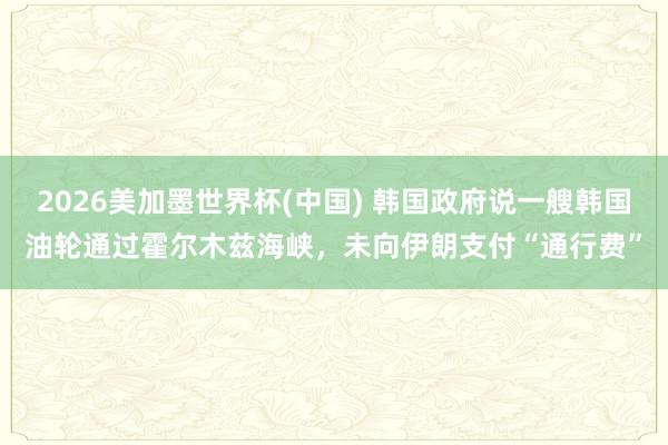 2026美加墨世界杯(中国) 韩国政府说一艘韩国油轮通过霍尔木兹海峡,未向伊朗支付“通行费”
