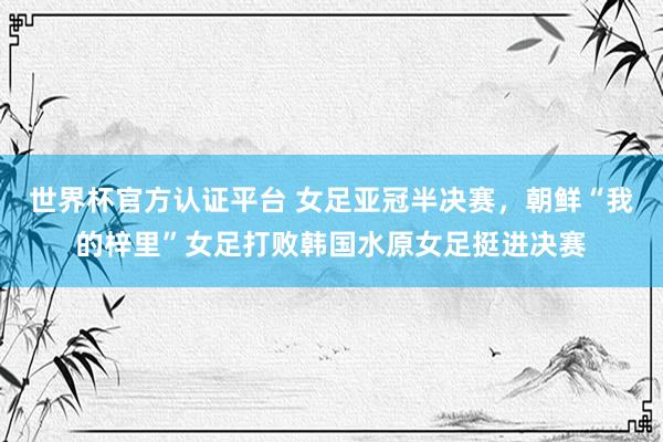 世界杯官方认证平台 女足亚冠半决赛，朝鲜“我的梓里”女足打败韩国水原女足挺进决赛