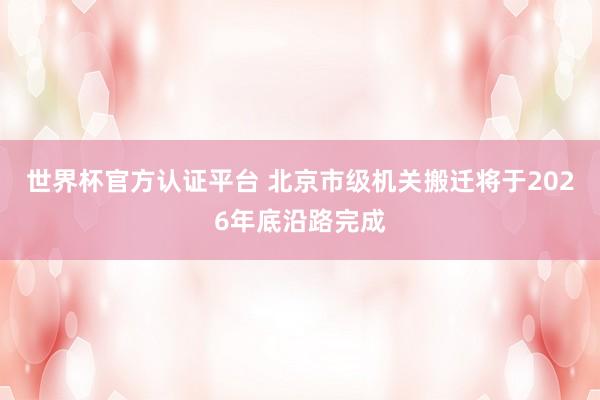世界杯官方认证平台 北京市级机关搬迁将于2026年底沿路完成