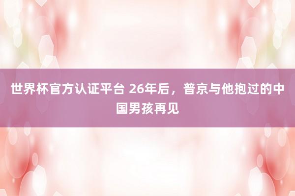 世界杯官方认证平台 26年后,普京与他抱过的中国男孩再见