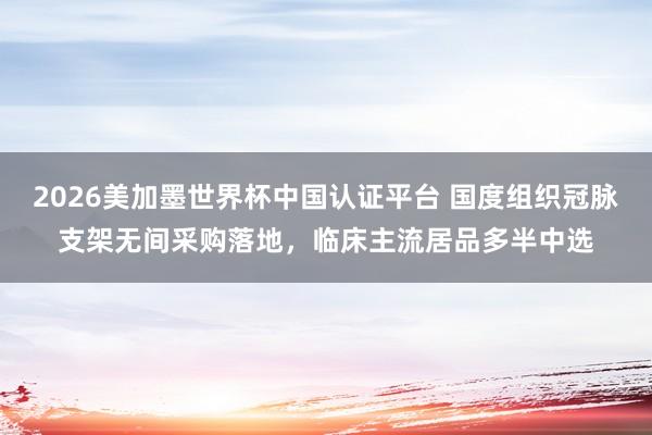 2026美加墨世界杯中国认证平台 国度组织冠脉支架无间采购落地，临床主流居品多半中选
