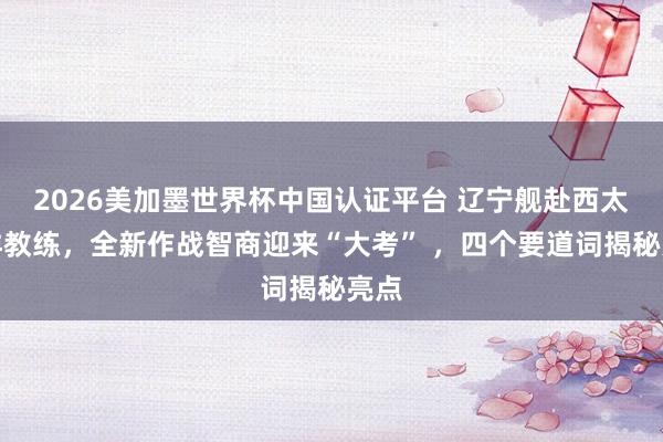 2026美加墨世界杯中国认证平台 辽宁舰赴西太平洋教练,全新作战智商迎来“大考” ,四个要道词揭秘亮点