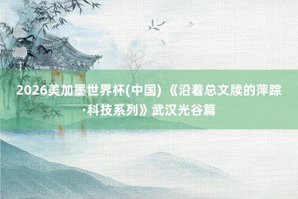 2026美加墨世界杯(中国) 《沿着总文牍的萍踪·科技系列》武汉光谷篇