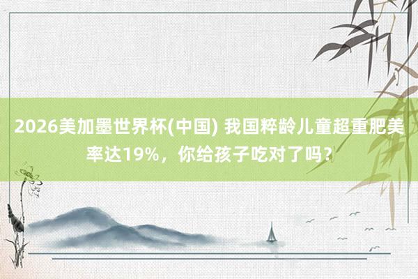 2026美加墨世界杯(中国) 我国粹龄儿童超重肥美率达19%,你给孩子吃对了吗?