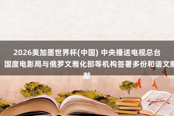 2026美加墨世界杯(中国) 中央播送电视总台、国度电影局与俄罗文雅化部等机构签署多份和谐文献