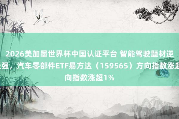 2026美加墨世界杯中国认证平台 智能驾驶题材逆势走强,汽车零部件ETF易方达(159565)方向指数涨超1%