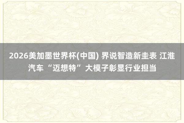 2026美加墨世界杯(中国) 界说智造新圭表 江淮汽车 “迈想特” 大模子彰显行业担当