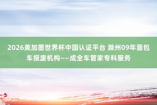 2026美加墨世界杯中国认证平台 滁州09年面包车报废机构——成全车管家专科服务