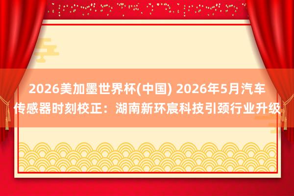 2026美加墨世界杯(中国) 2026年5月汽车传感器时刻校正:湖南新环宸科技引颈行业升级