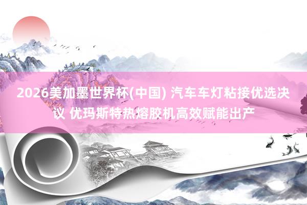 2026美加墨世界杯(中国) 汽车车灯粘接优选决议 优玛斯特热熔胶机高效赋能出产
