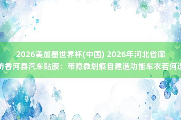 2026美加墨世界杯(中国) 2026年河北省廊坊香河县汽车贴膜:带隐微划痕自建造功能车衣若何选