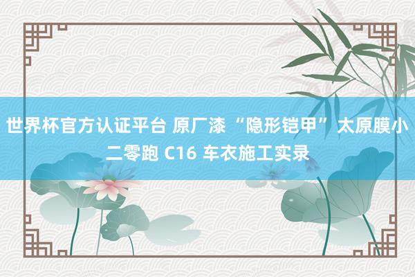 世界杯官方认证平台 原厂漆 “隐形铠甲” 太原膜小二零跑 C16 车衣施工实录