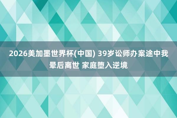 2026美加墨世界杯(中国) 39岁讼师办案途中我晕后离世 家庭堕入逆境