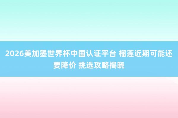2026美加墨世界杯中国认证平台 榴莲近期可能还要降价 挑选攻略揭晓