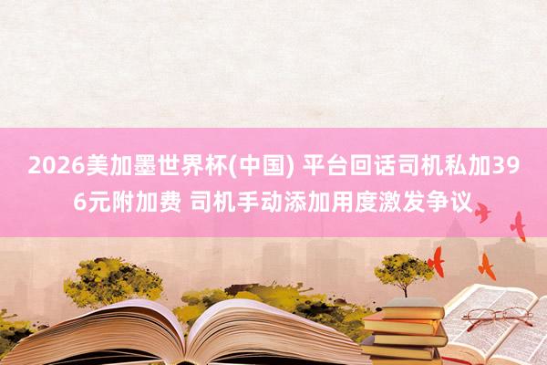 2026美加墨世界杯(中国) 平台回话司机私加396元附加费 司机手动添加用度激发争议