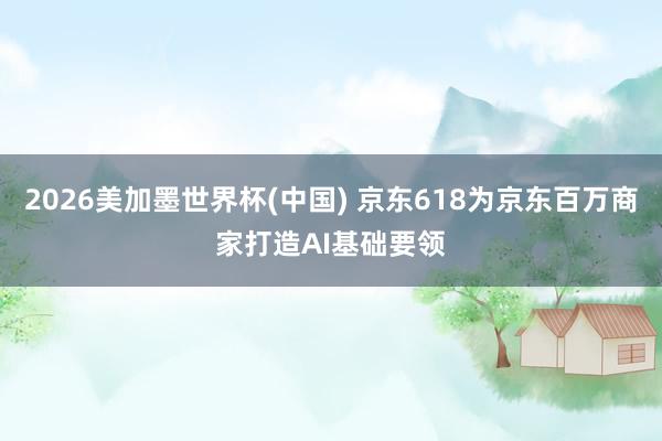 2026美加墨世界杯(中国) 京东618为京东百万商家打造AI基础要领