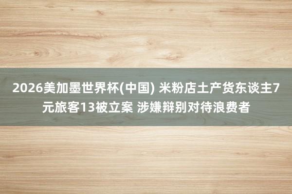 2026美加墨世界杯(中国) 米粉店土产货东谈主7元旅客13被立案 涉嫌辩别对待浪费者