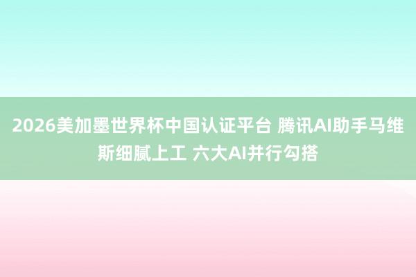 2026美加墨世界杯中国认证平台 腾讯AI助手马维斯细腻上工 六大AI并行勾搭