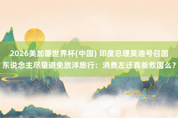 2026美加墨世界杯(中国) 印度总理莫迪号召国东说念主尽量避免放洋旅行:消费左迁真能救国么?