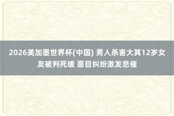 2026美加墨世界杯(中国) 男人杀害大其12岁女友被判死缓 面目纠纷激发悲催