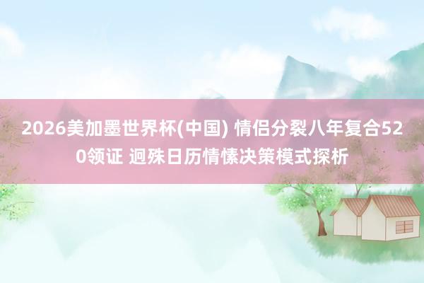 2026美加墨世界杯(中国) 情侣分裂八年复合520领证 迥殊日历情愫决策模式探析
