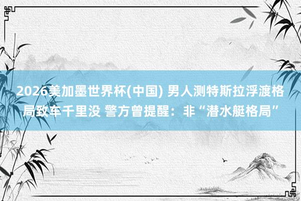 2026美加墨世界杯(中国) 男人测特斯拉浮渡格局致车千里没 警方曾提醒:非“潜水艇格局”