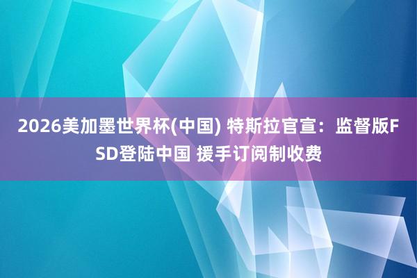 2026美加墨世界杯(中国) 特斯拉官宣：监督版FSD登陆中国 援手订阅制收费