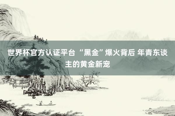 世界杯官方认证平台 “黑金”爆火背后 年青东谈主的黄金新宠