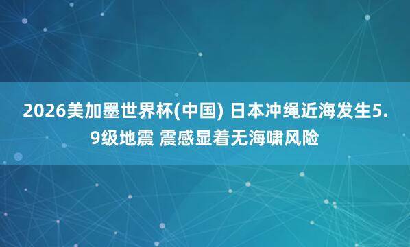 2026美加墨世界杯(中国) 日本冲绳近海发生5.9级地震 震感显着无海啸风险