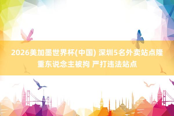 2026美加墨世界杯(中国) 深圳5名外卖站点隆重东说念主被拘 严打违法站点