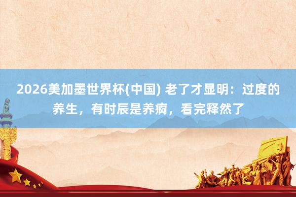 2026美加墨世界杯(中国) 老了才显明:过度的养生,有时辰是养痾,看完释然了