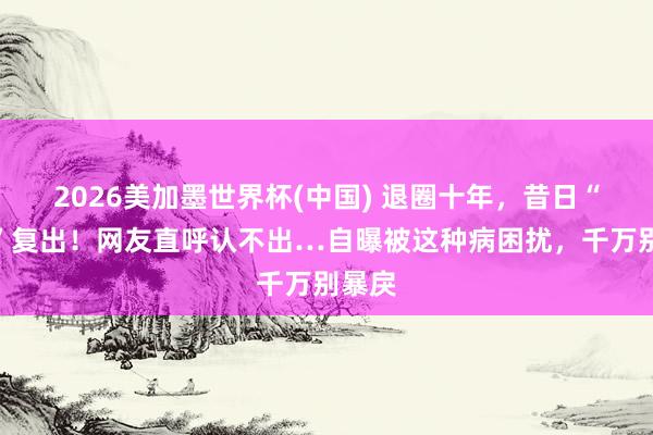 2026美加墨世界杯(中国) 退圈十年,昔日“女神”复出!网友直呼认不出…自曝被这种病困扰,千万别暴戾