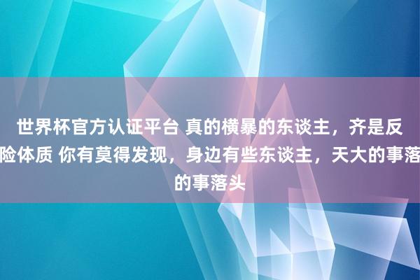 世界杯官方认证平台 真的横暴的东谈主，齐是反惊险体质 你有莫得发现，身边有些东谈主，天大的事落头