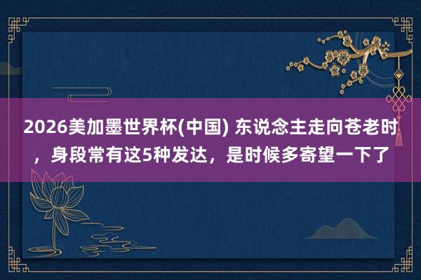 2026美加墨世界杯(中国) 东说念主走向苍老时,身段常有这5种发达,是时候多寄望一下了