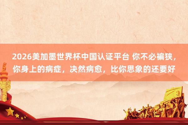 2026美加墨世界杯中国认证平台 你不必褊狭，你身上的病症，决然病愈，比你思象的还要好