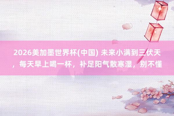 2026美加墨世界杯(中国) 未来小满到三伏天,每天早上喝一杯,补足阳气散寒湿,别不懂
