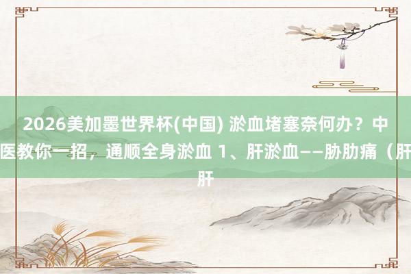 2026美加墨世界杯(中国) 淤血堵塞奈何办？中医教你一招，通顺全身淤血 1、肝淤血——胁肋痛（肝