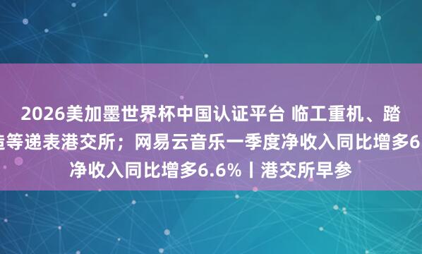 2026美加墨世界杯中国认证平台 临工重机、踏歌智行、领益智造等递表港交所;网易云音乐一季度净收入同比增多6.6%丨港交所早参