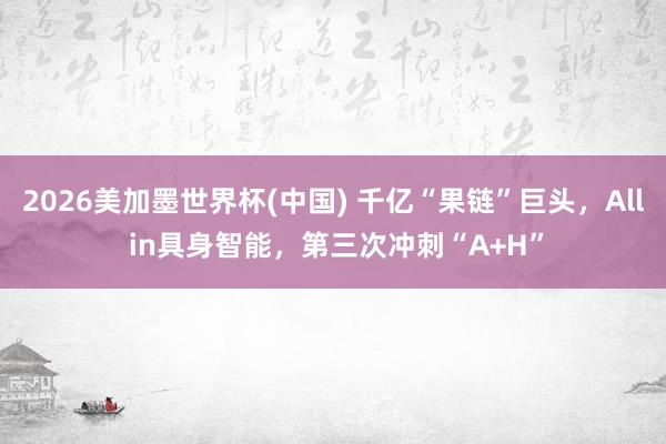 2026美加墨世界杯(中国) 千亿“果链”巨头,All in具身智能,第三次冲刺“A+H”