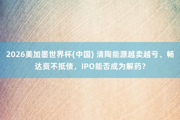 2026美加墨世界杯(中国) 清陶能源越卖越亏、畅达资不抵债,IPO能否成为解药?