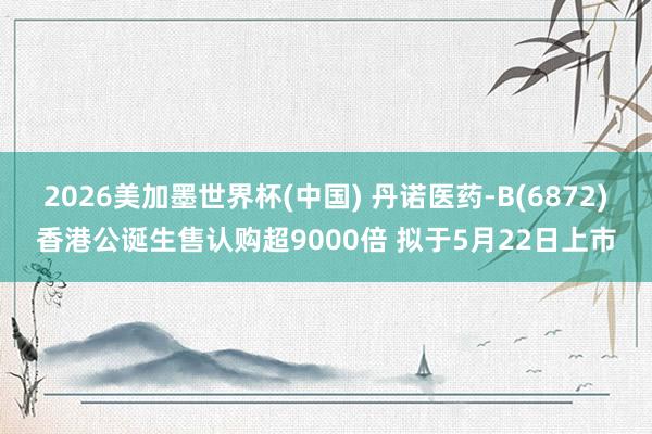 2026美加墨世界杯(中国) 丹诺医药-B(6872)香港公诞生售认购超9000倍 拟于5月22日上市