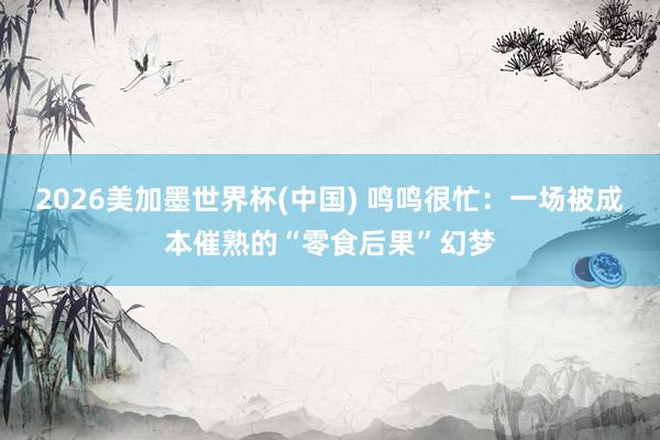 2026美加墨世界杯(中国) 鸣鸣很忙:一场被成本催熟的“零食后果”幻梦