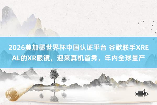 2026美加墨世界杯中国认证平台 谷歌联手XREAL的XR眼镜,迎来真机首秀,年内全球量产
