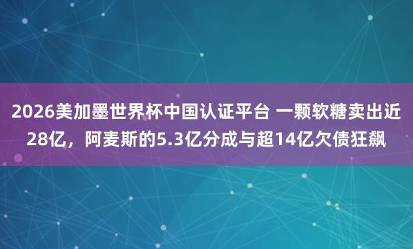 2026美加墨世界杯中国认证平台 一颗软糖卖出近28亿,阿麦斯的5.3亿分成与超14亿欠债狂飙