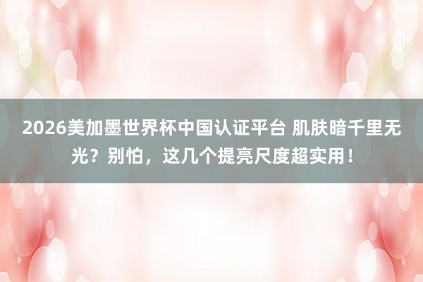 2026美加墨世界杯中国认证平台 肌肤暗千里无光?别怕,这几个提亮尺度超实用!