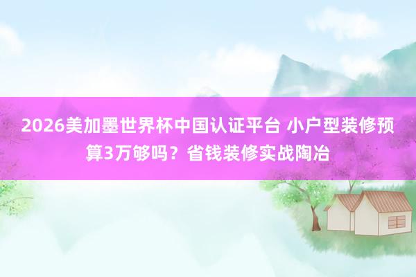 2026美加墨世界杯中国认证平台 小户型装修预算3万够吗？省钱装修实战陶冶